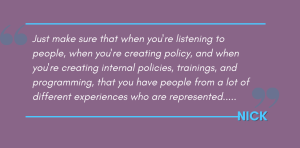 Nick's Quote: Just make sure that when you're listening to people, when you're creating policy, and when you're creating internal policies, trainings, and programming, that you have people from a lot of different experiences who are represented.....